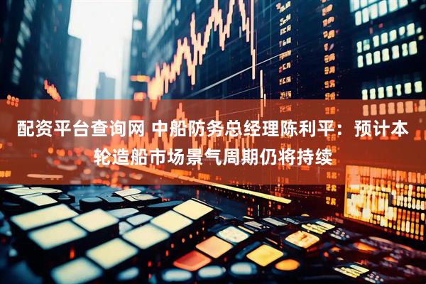 配资平台查询网 中船防务总经理陈利平：预计本轮造船市场景气周期仍将持续