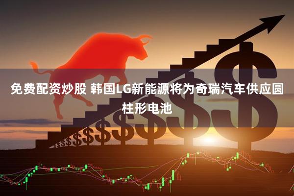 免费配资炒股 韩国LG新能源将为奇瑞汽车供应圆柱形电池
