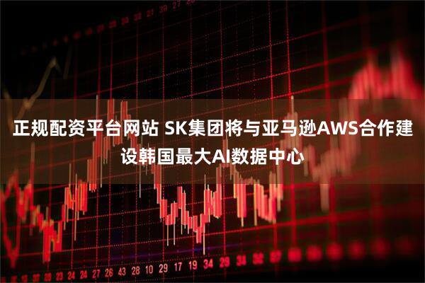 正规配资平台网站 SK集团将与亚马逊AWS合作建设韩国最大AI数据中心