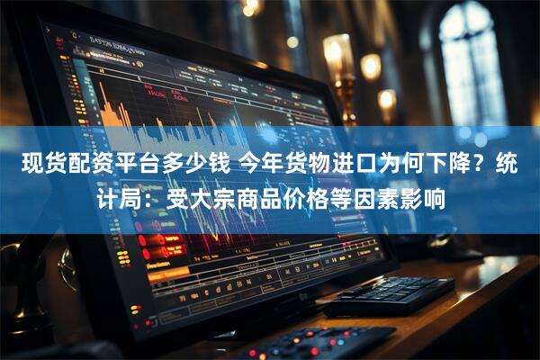 现货配资平台多少钱 今年货物进口为何下降？统计局：受大宗商品价格等因素影响