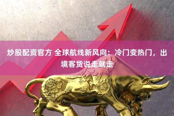炒股配资官方 全球航线新风向：冷门变热门，出境客货说走就走