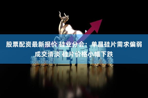 股票配资最新报价 硅业分会：单晶硅片需求偏弱成交清淡 硅片价格小幅下跌