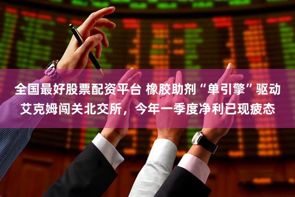 全国最好股票配资平台 橡胶助剂“单引擎”驱动艾克姆闯关北交所，今年一季度净利已现疲态
