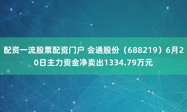 配资一流股票配资门户 会通股份（688219）6月20日主力资金净卖出1334.79万元