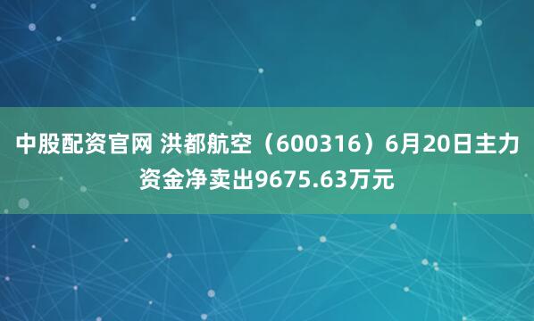 中股配资官网 洪都航空（600316）6月20日主力资金净卖出9675.63万元