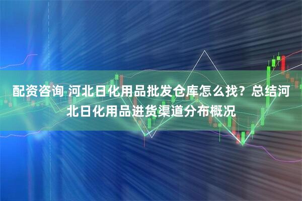 配资咨询 河北日化用品批发仓库怎么找？总结河北日化用品进货渠道分布概况