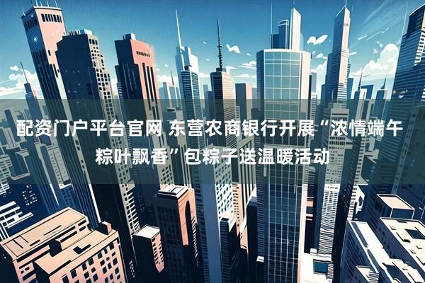 配资门户平台官网 东营农商银行开展“浓情端午 粽叶飘香”包粽子送温暖活动