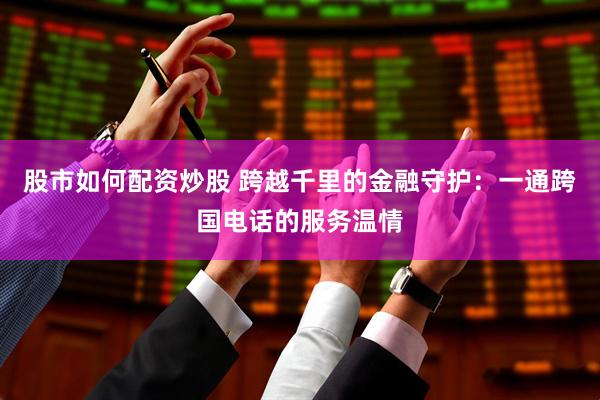 股市如何配资炒股 跨越千里的金融守护：一通跨国电话的服务温情