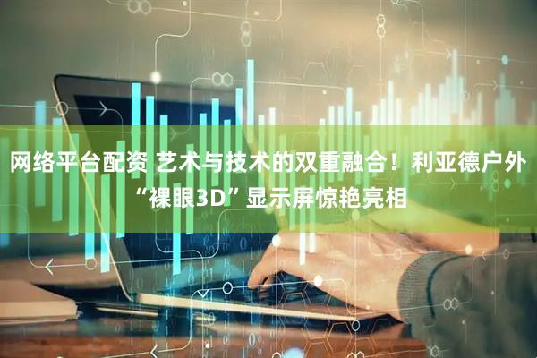 网络平台配资 艺术与技术的双重融合！利亚德户外“裸眼3D”显示屏惊艳亮相