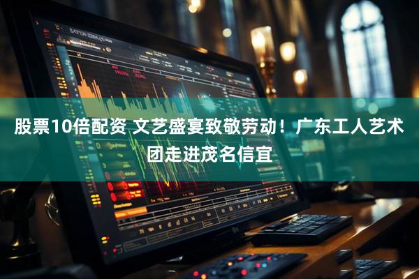 股票10倍配资 文艺盛宴致敬劳动！广东工人艺术团走进茂名信宜
