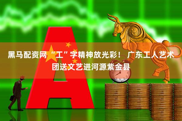 黑马配资网 “工”字精神放光彩！ 广东工人艺术团送文艺进河源紫金县