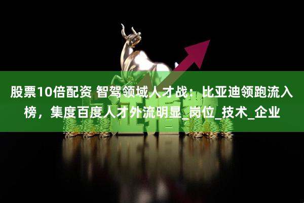股票10倍配资 智驾领域人才战：比亚迪领跑流入榜，集度百度人才外流明显_岗位_技术_企业