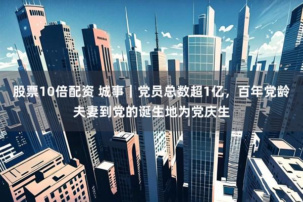 股票10倍配资 城事｜党员总数超1亿，百年党龄夫妻到党的诞生地为党庆生