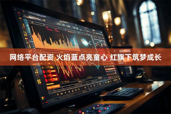 网络平台配资 火焰蓝点亮童心 红旗下筑梦成长