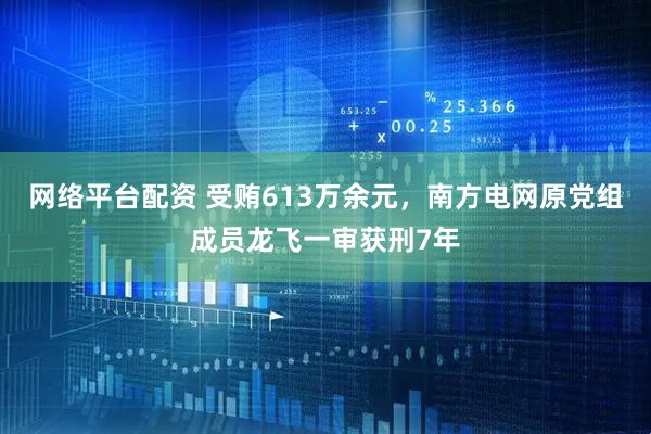 网络平台配资 受贿613万余元，南方电网原党组成员龙飞一审获刑7年