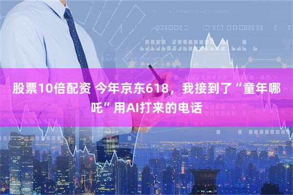 股票10倍配资 今年京东618，我接到了“童年哪吒”用AI打来的电话