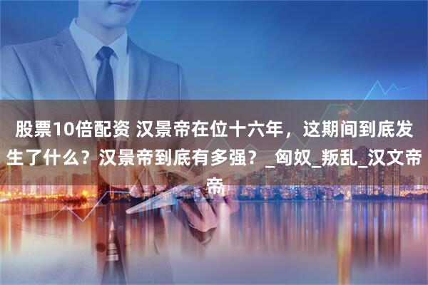 股票10倍配资 汉景帝在位十六年，这期间到底发生了什么？汉景帝到底有多强？_匈奴_叛乱_汉文帝