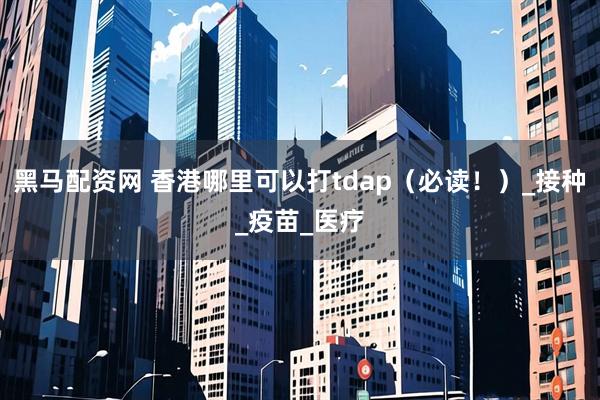 黑马配资网 香港哪里可以打tdap（必读！）_接种_疫苗_医疗