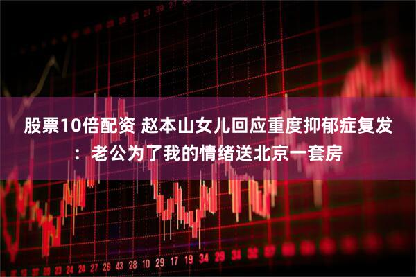 股票10倍配资 赵本山女儿回应重度抑郁症复发：老公为了我的情绪送北京一套房