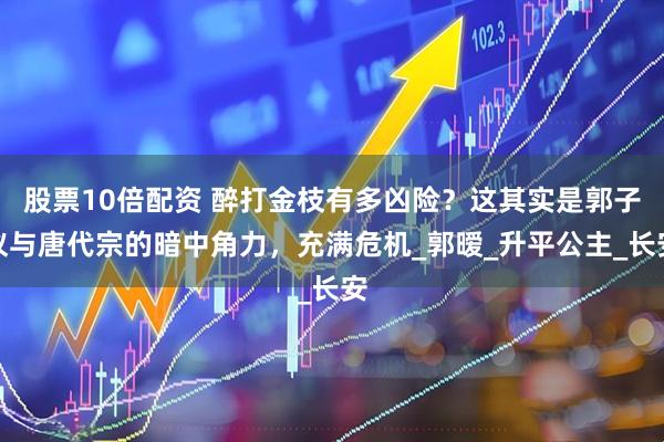 股票10倍配资 醉打金枝有多凶险？这其实是郭子仪与唐代宗的暗中角力，充满危机_郭暧_升平公主_长安