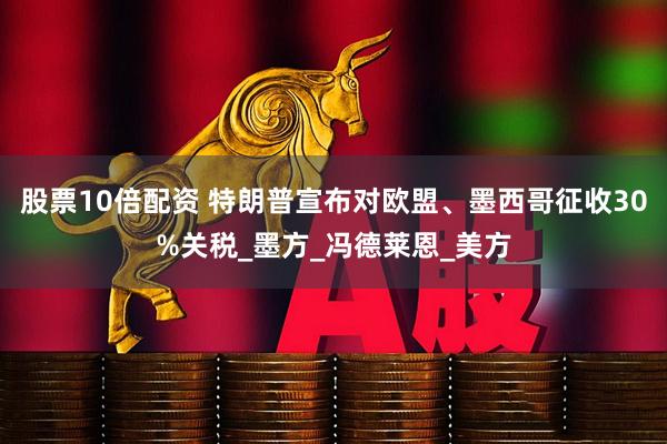 股票10倍配资 特朗普宣布对欧盟、墨西哥征收30%关税_墨方_冯德莱恩_美方