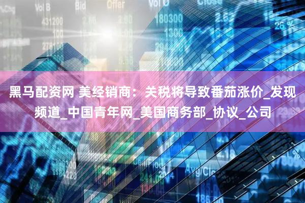 黑马配资网 美经销商：关税将导致番茄涨价_发现频道_中国青年网_美国商务部_协议_公司