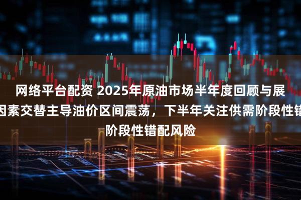 网络平台配资 2025年原油市场半年度回顾与展望：多因素交替主导油价区间震荡，下半年关注供需阶段性错配风险