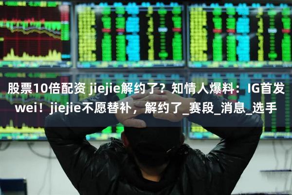 股票10倍配资 jiejie解约了？知情人爆料：IG首发wei！jiejie不愿替补，解约了_赛段_消息_选手