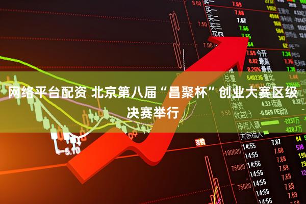 网络平台配资 北京第八届“昌聚杯”创业大赛区级决赛举行