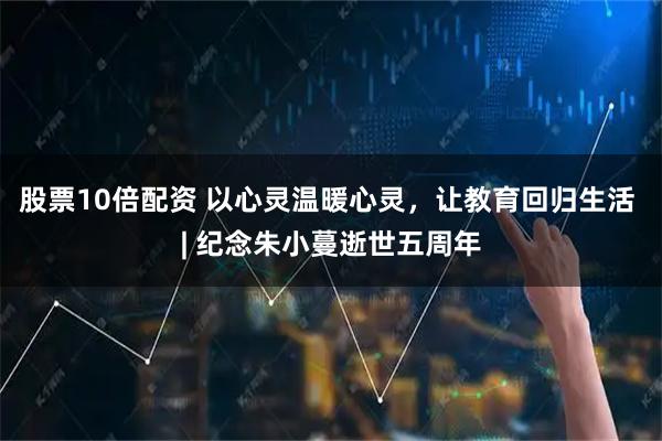 股票10倍配资 以心灵温暖心灵，让教育回归生活 | 纪念朱小蔓逝世五周年