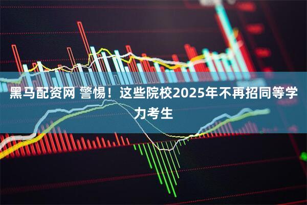黑马配资网 警惕！这些院校2025年不再招同等学力考生