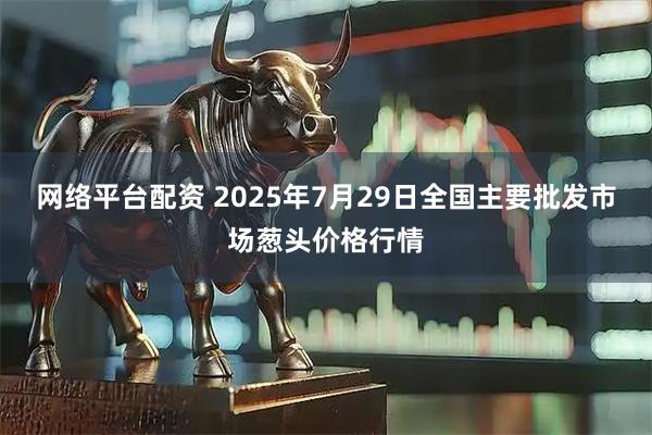 网络平台配资 2025年7月29日全国主要批发市场葱头价格行情