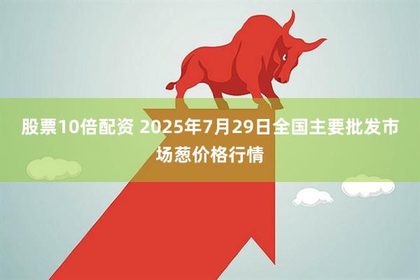 股票10倍配资 2025年7月29日全国主要批发市场葱价格行情