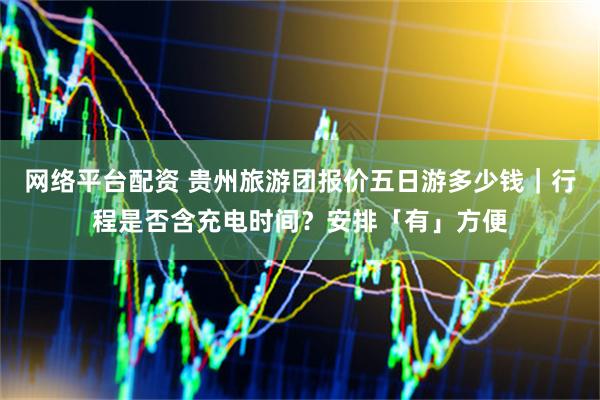 网络平台配资 贵州旅游团报价五日游多少钱｜行程是否含充电时间？安排「有」方便