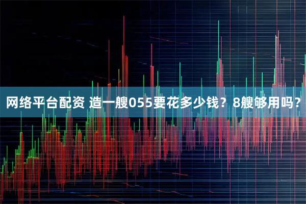 网络平台配资 造一艘055要花多少钱?8艘够用吗?