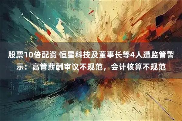 股票10倍配资 恒星科技及董事长等4人遭监管警示：高管薪酬审议不规范，会计核算不规范