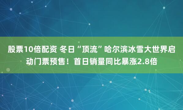 股票10倍配资 冬日“顶流”哈尔滨冰雪大世界启动门票预售!首日销量同比暴涨2.8倍