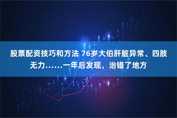 股票配资技巧和方法 76岁大伯肝脏异常、四肢无力……一年后发现，治错了地方