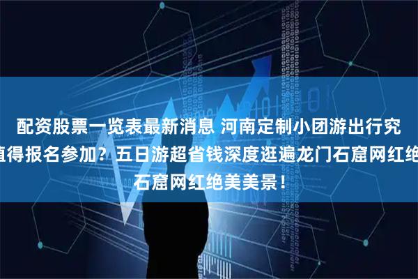 配资股票一览表最新消息 河南定制小团游出行究竟值不值得报名参加？五日游超省钱深度逛遍龙门石窟网红绝美美景！