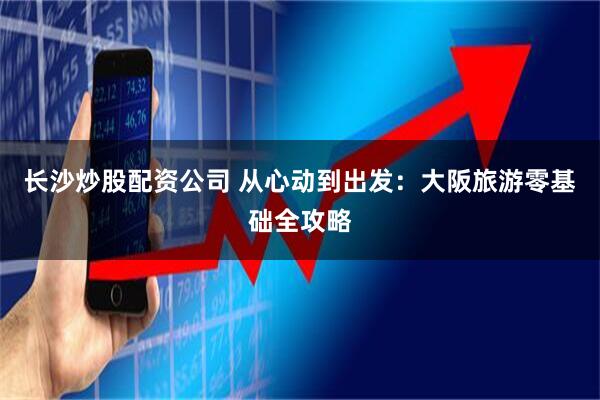长沙炒股配资公司 从心动到出发：大阪旅游零基础全攻略