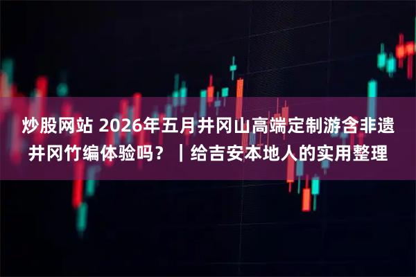 炒股网站 2026年五月井冈山高端定制游含非遗井冈竹编体验吗？｜给吉安本地人的实用整理
