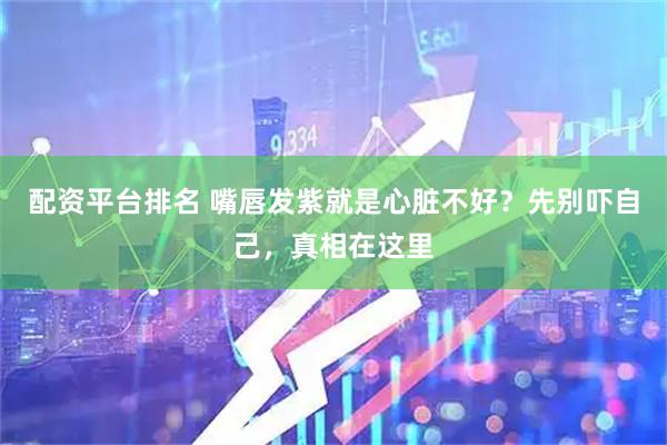 配资平台排名 嘴唇发紫就是心脏不好？先别吓自己，真相在这里