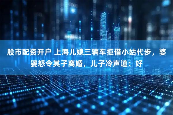 股市配资开户 上海儿媳三辆车拒借小姑代步，婆婆怒令其子离婚，儿子冷声道：好