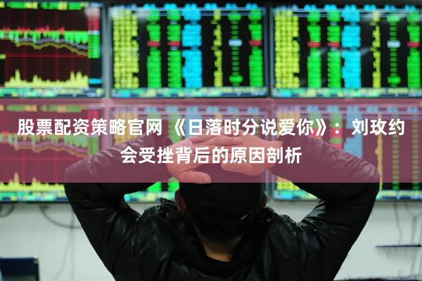 股票配资策略官网 《日落时分说爱你》：刘玫约会受挫背后的原因剖析