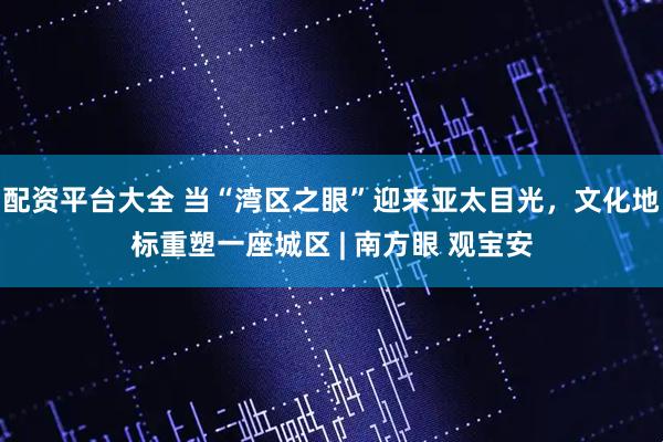 配资平台大全 当“湾区之眼”迎来亚太目光，文化地标重塑一座城区 | 南方眼 观宝安