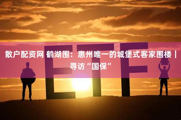 散户配资网 鹤湖围：惠州唯一的城堡式客家围楼｜寻访“国保”