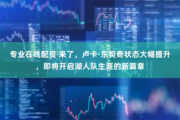 专业在线配资 来了，卢卡·东契奇状态大幅提升，即将开启湖人队生涯的新篇章