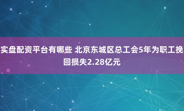 实盘配资平台有哪些 北京东城区总工会5年为职工挽回损失2.28亿元