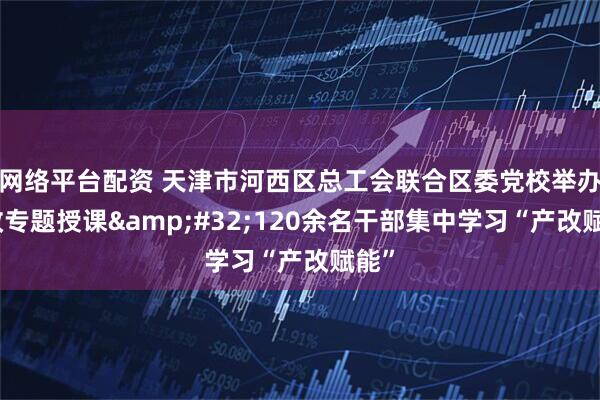 网络平台配资 天津市河西区总工会联合区委党校举办产改专题授课 120余名干部集中学习“产改赋能”