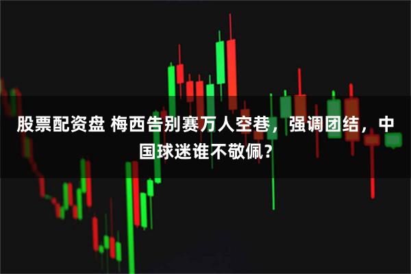 股票配资盘 梅西告别赛万人空巷，强调团结，中国球迷谁不敬佩？